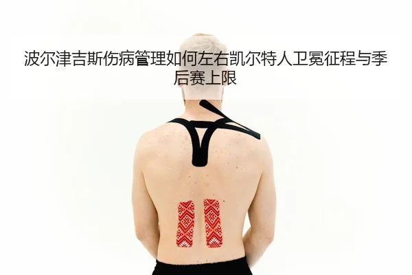 波尔津吉斯伤病管理如何左右凯尔特人卫冕征程与季后赛上限