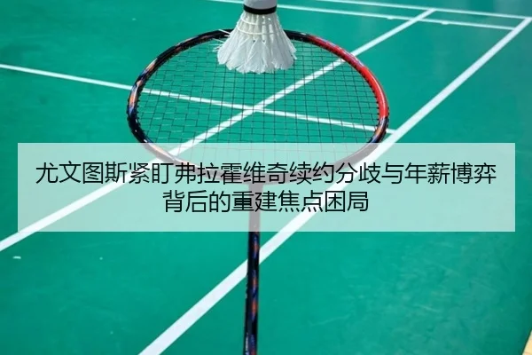 尤文图斯紧盯弗拉霍维奇续约分歧与年薪博弈背后的重建焦点困局