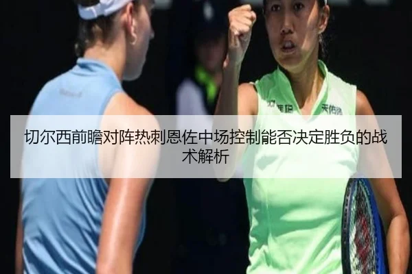 切尔西前瞻对阵热刺恩佐中场控制能否决定胜负的战术解析