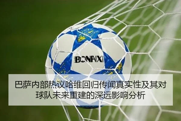 巴萨内部热议哈维回归传闻真实性及其对球队未来重建的深远影响分析