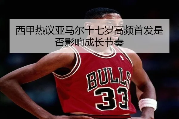 西甲热议亚马尔十七岁高频首发是否影响成长节奏